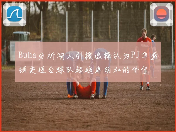 Buha分析湖人引援选择认为PJ华盛顿更适合球队超越库明加的价值